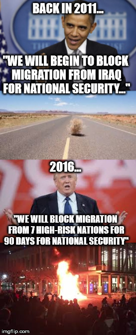 The ridiculous double-standard in America... | BACK IN 2011... "WE WILL BEGIN TO BLOCK MIGRATION FROM IRAQ FOR NATIONAL SECURITY..."; 2016... "WE WILL BLOCK MIGRATION FROM 7 HIGH-RISK NATIONS FOR 90 DAYS FOR NATIONAL SECURITY" | image tagged in obama,trump 2016,snowflakes,riots,liberal logic,double standards | made w/ Imgflip meme maker