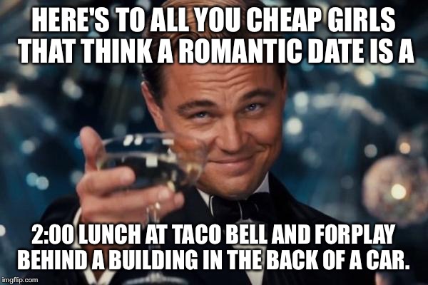 Leonardo Dicaprio Cheers Meme | HERE'S TO ALL YOU CHEAP GIRLS THAT THINK A ROMANTIC DATE IS A; 2:00 LUNCH AT TACO BELL AND FORPLAY BEHIND A BUILDING IN THE BACK OF A CAR. | image tagged in memes,leonardo dicaprio cheers | made w/ Imgflip meme maker