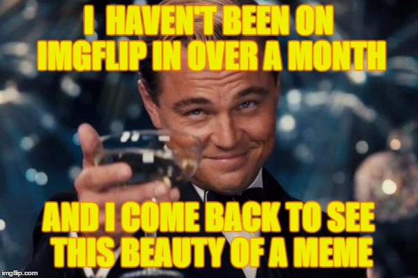 Leonardo Dicaprio Cheers Meme | I  HAVEN'T BEEN ON IMGFLIP IN OVER A MONTH AND I COME BACK TO SEE THIS BEAUTY OF A MEME | image tagged in memes,leonardo dicaprio cheers | made w/ Imgflip meme maker