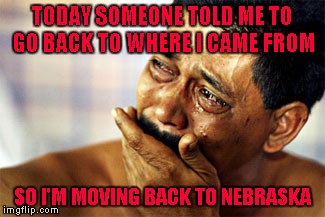 I'm happy to be an American no matter how far our country has sunk! | TODAY SOMEONE TOLD ME TO GO BACK TO WHERE I CAME FROM; SO I'M MOVING BACK TO NEBRASKA | image tagged in crying mexican,memes,funny,immigration,citizen,not goin' anywhere sucka | made w/ Imgflip meme maker