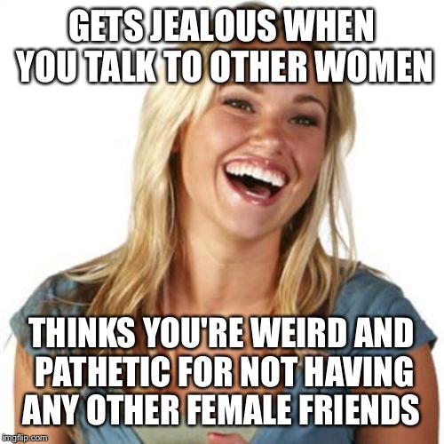 Friend Zone Fiona Meme | GETS JEALOUS WHEN YOU TALK TO OTHER WOMEN; THINKS YOU'RE WEIRD AND PATHETIC FOR NOT HAVING ANY OTHER FEMALE FRIENDS | image tagged in memes,friend zone fiona | made w/ Imgflip meme maker