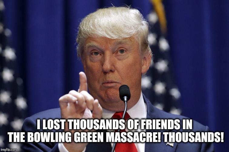 I LOST THOUSANDS OF FRIENDS IN THE BOWLING GREEN MASSACRE! THOUSANDS! | image tagged in memes,fuck donald trump,bowling green massacre,alternative facts | made w/ Imgflip meme maker