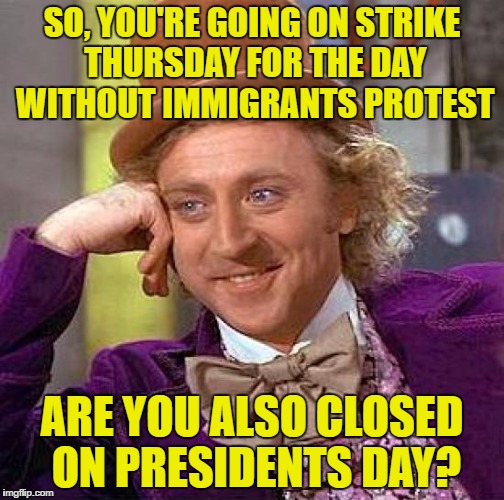 Day Without Immigrants Protest | SO, YOU'RE GOING ON STRIKE THURSDAY FOR THE DAY WITHOUT IMMIGRANTS PROTEST; ARE YOU ALSO CLOSED ON PRESIDENTS DAY? | image tagged in memes,creepy condescending wonka,stupid liberals | made w/ Imgflip meme maker