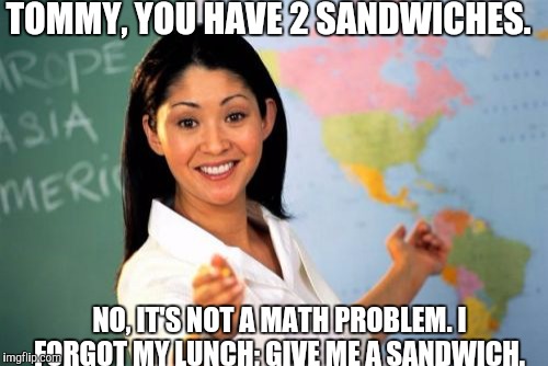 Unhelpful High School Teacher | TOMMY, YOU HAVE 2 SANDWICHES. NO, IT'S NOT A MATH PROBLEM. I FORGOT MY LUNCH; GIVE ME A SANDWICH. | image tagged in memes,unhelpful high school teacher | made w/ Imgflip meme maker