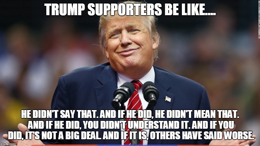 Trump Supporters Be Like | TRUMP SUPPORTERS BE LIKE.... HE DIDN'T SAY THAT. AND IF HE DID, HE DIDN'T MEAN THAT. AND IF HE DID, YOU DIDN'T UNDERSTAND IT. AND IF YOU DID, IT'S NOT A BIG DEAL. AND IF IT IS, OTHERS HAVE SAID WORSE. | image tagged in donald trump,trump,impeach trump | made w/ Imgflip meme maker