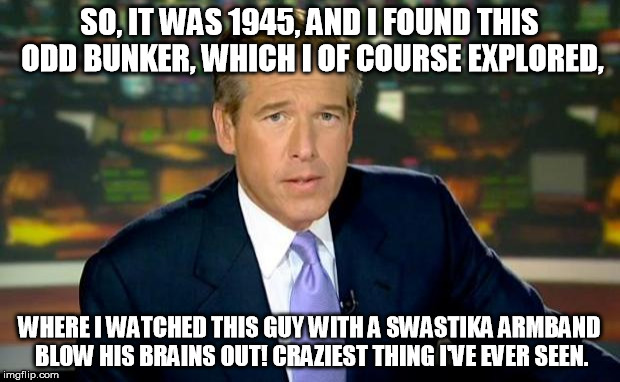 Did You Know: Brian Williams was a WWII vet? ;) | SO, IT WAS 1945, AND I FOUND THIS ODD BUNKER, WHICH I OF COURSE EXPLORED, WHERE I WATCHED THIS GUY WITH A SWASTIKA ARMBAND BLOW HIS BRAINS OUT! CRAZIEST THING I'VE EVER SEEN. | image tagged in memes,brian williams was there | made w/ Imgflip meme maker