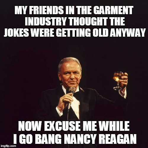 MY FRIENDS IN THE GARMENT INDUSTRY THOUGHT THE JOKES WERE GETTING OLD ANYWAY NOW EXCUSE ME WHILE I GO BANG NANCY REAGAN | made w/ Imgflip meme maker