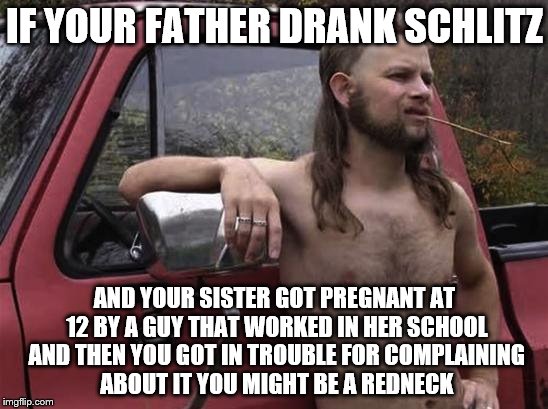 almost politically correct redneck red neck | IF YOUR FATHER DRANK SCHLITZ; AND YOUR SISTER GOT PREGNANT AT 12 BY A GUY THAT WORKED IN HER SCHOOL AND THEN YOU GOT IN TROUBLE FOR COMPLAINING ABOUT IT YOU MIGHT BE A REDNECK | image tagged in almost politically correct redneck red neck,memes,true story bro,true | made w/ Imgflip meme maker