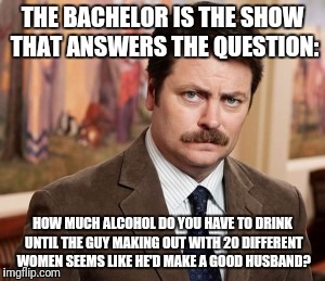 The Bachelor Is Now A Social Experiment. Thanks To ghostofchurch For the Inspiration.
 https://imgflip.com/i/1kmoeb | THE BACHELOR IS THE SHOW THAT ANSWERS THE QUESTION:; HOW MUCH ALCOHOL DO YOU HAVE TO DRINK UNTIL THE GUY MAKING OUT WITH 20 DIFFERENT WOMEN SEEMS LIKE HE'D MAKE A GOOD HUSBAND? | image tagged in memes,ron swanson,alcohol,funny,ghostofchurch | made w/ Imgflip meme maker