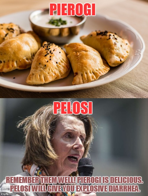 Knowing This May Save Your Life! | PIEROGI; PELOSI; REMEMBER THEM WELL! PIEROGI IS DELICIOUS. PELOSI WILL GIVE YOU EXPLOSIVE DIARRHEA. | image tagged in pierogi,pelosi | made w/ Imgflip meme maker
