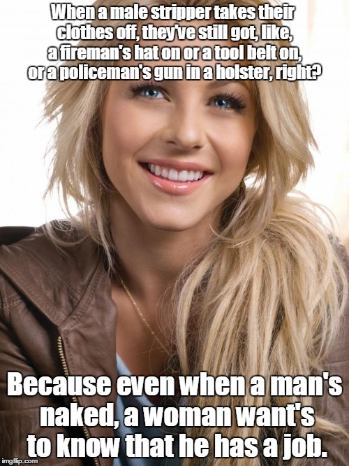 Oblivious Hot Girl Meme | When a male stripper takes their clothes off, they've still got, like, a fireman's hat on or a tool belt on, or a policeman's gun in a holster, right? Because even when a man's naked, a woman want's to know that he has a job. | image tagged in memes,oblivious hot girl | made w/ Imgflip meme maker
