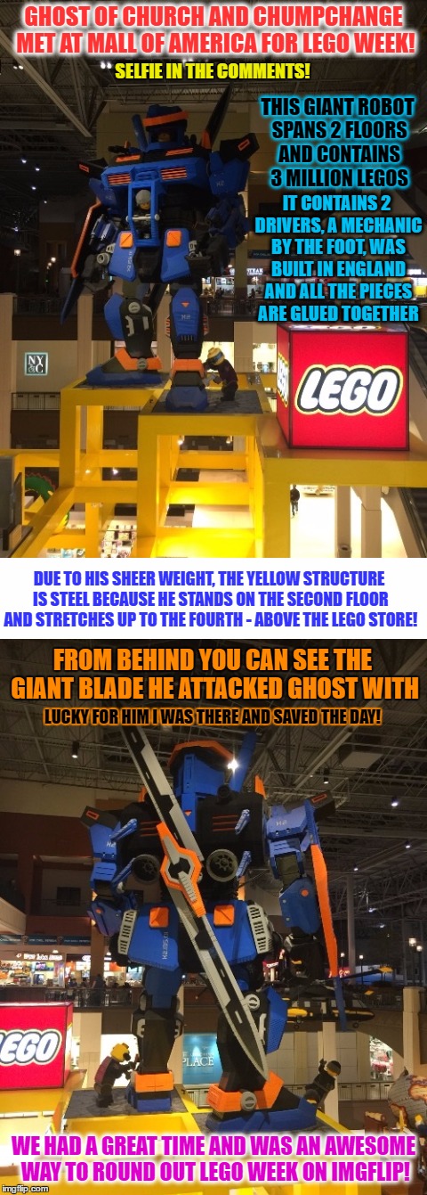 We sent the dinner bill to imgflip | GHOST OF CHURCH AND CHUMPCHANGE MET AT MALL OF AMERICA FOR LEGO WEEK! SELFIE IN THE COMMENTS! THIS GIANT ROBOT SPANS 2 FLOORS AND CONTAINS 3 MILLION LEGOS; IT CONTAINS 2 DRIVERS, A MECHANIC BY THE FOOT, WAS BUILT IN ENGLAND AND ALL THE PIECES ARE GLUED TOGETHER; DUE TO HIS SHEER WEIGHT, THE YELLOW STRUCTURE IS STEEL BECAUSE HE STANDS ON THE SECOND FLOOR AND STRETCHES UP TO THE FOURTH - ABOVE THE LEGO STORE! FROM BEHIND YOU CAN SEE THE GIANT BLADE HE ATTACKED GHOST WITH; LUCKY FOR HIM I WAS THERE AND SAVED THE DAY! WE HAD A GREAT TIME AND WAS AN AWESOME WAY TO ROUND OUT LEGO WEEK ON IMGFLIP! | image tagged in memes,lego week,chumpchange,ghostofchurch,had a date | made w/ Imgflip meme maker