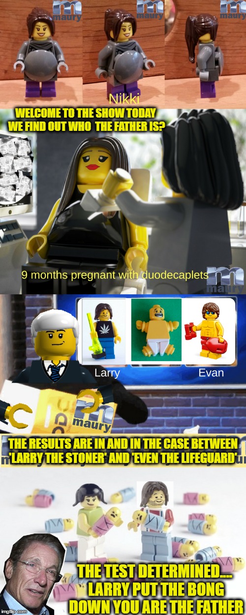 Episode "Prego Lego" today on Maury's Lego Week | WELCOME TO THE SHOW TODAY WE FIND OUT WHO  THE FATHER IS? THE RESULTS ARE IN AND IN THE CASE BETWEEN 'LARRY THE STONER' AND 'EVEN THE LIFEGUARD'; THE TEST DETERMINED.... LARRY PUT THE BONG DOWN YOU ARE THE FATHER | image tagged in you are the father,pregnancy test,lego week,stoner,lifeguard | made w/ Imgflip meme maker