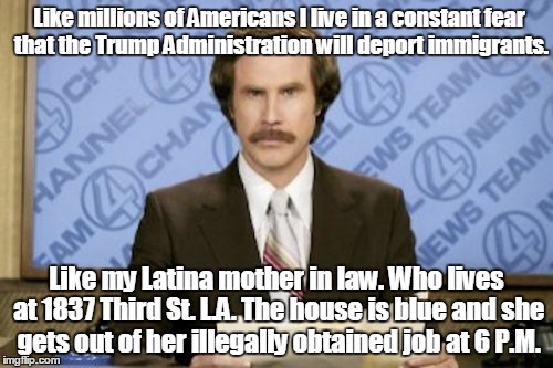 Ron Burgundy | Like millions of Americans I live in a constant fear that the Trump Administration will deport immigrants. Like my Latina mother in law. Who lives at 1837 Third St. L.A. The house is blue and she gets out of her illegally obtained job at 6 P.M. | image tagged in memes,ron burgundy | made w/ Imgflip meme maker