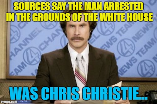 It's the only way he has any chance of meeting Trump these days... | SOURCES SAY THE MAN ARRESTED IN THE GROUNDS OF THE WHITE HOUSE; WAS CHRIS CHRISTIE... | image tagged in memes,ron burgundy,politics,white house,chris christie,trump | made w/ Imgflip meme maker
