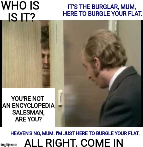 One of my favorite scenes. Monty Python Week. A carpetmom event | WHO IS IS IT? IT'S THE BURGLAR, MUM, HERE TO BURGLE YOUR FLAT. YOU'RE NOT AN ENCYCLOPEDIA SALESMAN, ARE YOU? HEAVEN'S NO, MUM. I'M JUST HERE TO BURGLE YOUR FLAT. ALL RIGHT. COME IN | image tagged in monty python week,carpetmom,encyclopedia salesman,burglar | made w/ Imgflip meme maker