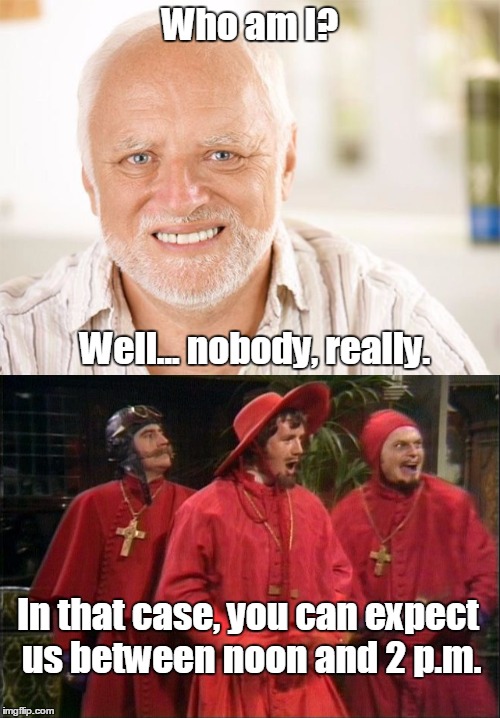 Because NOBODY expects the Spanish Inquisition! | Who am I? Well... nobody, really. In that case, you can expect us between noon and 2 p.m. | image tagged in nobody expects the spanish inquisition monty python,hide the pain harold,monty python week,flying circus | made w/ Imgflip meme maker