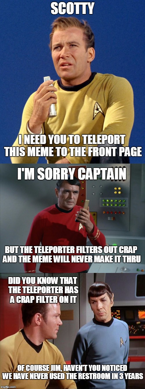 Beam Me Up Scotty | SCOTTY; I NEED YOU TO TELEPORT THIS MEME TO THE FRONT PAGE; I'M SORRY CAPTAIN; BUT THE TELEPORTER FILTERS OUT CRAP AND THE MEME WILL NEVER MAKE IT THRU; DID YOU KNOW THAT THE TELEPORTER HAS A CRAP FILTER ON IT; OF COURSE JIM, HAVEN'T YOU NOTICED WE HAVE NEVER USED THE RESTROOM IN 3 YEARS | image tagged in memes,star trek,captain kirk,spock,scotty | made w/ Imgflip meme maker