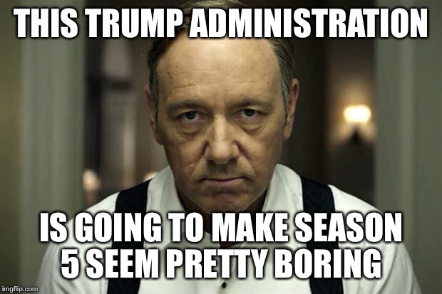 house of cards | THIS TRUMP ADMINISTRATION; IS GOING TO MAKE SEASON 5 SEEM PRETTY BORING | image tagged in house of cards | made w/ Imgflip meme maker