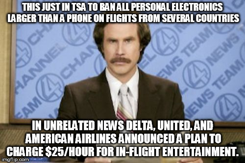 things that make you go hmmmmm. | THIS JUST IN TSA TO BAN ALL PERSONAL ELECTRONICS LARGER THAN A PHONE ON FLIGHTS FROM SEVERAL COUNTRIES; IN UNRELATED NEWS DELTA, UNITED, AND AMERICAN AIRLINES ANNOUNCED A PLAN TO CHARGE $25/HOUR FOR IN-FLIGHT ENTERTAINMENT. | image tagged in memes,ron burgundy,tsa,terrorism,travel ban | made w/ Imgflip meme maker