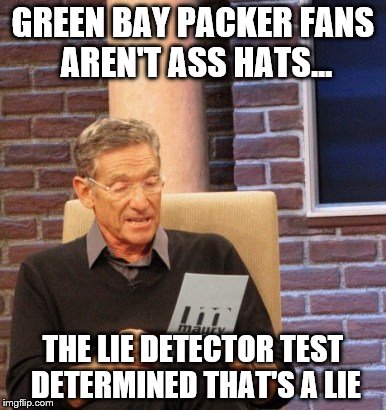 Maury Determines Green Bay Packer Fans Are Ass Hats | GREEN BAY PACKER FANS AREN'T ASS HATS... THE LIE DETECTOR TEST DETERMINED THAT'S A LIE | image tagged in maury lie detector,funny memes,memes,maury povich,green bay packers,ass hat | made w/ Imgflip meme maker