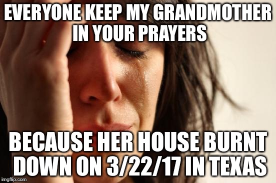 First World Problems | EVERYONE KEEP MY GRANDMOTHER IN YOUR PRAYERS; BECAUSE HER HOUSE BURNT DOWN ON 3/22/17 IN TEXAS | image tagged in memes,first world problems | made w/ Imgflip meme maker