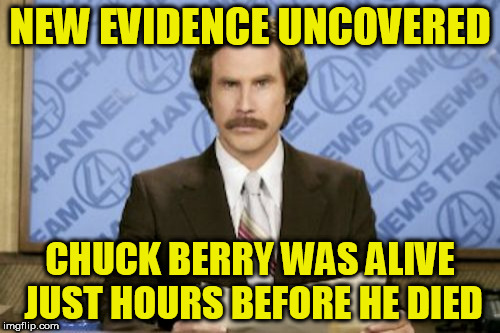 Ron Burgundy | NEW EVIDENCE UNCOVERED; CHUCK BERRY WAS ALIVE JUST HOURS BEFORE HE DIED | image tagged in memes,ron burgundy | made w/ Imgflip meme maker