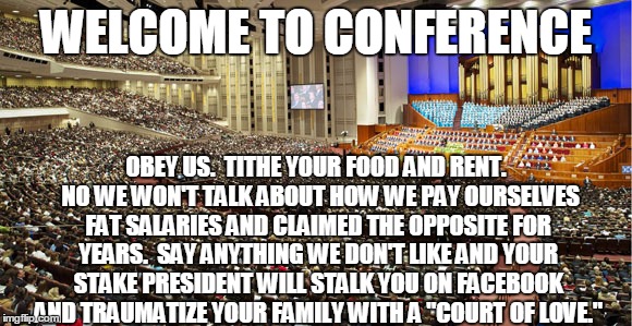 Mormon conference of hypocrisy | WELCOME TO CONFERENCE; OBEY US.  TITHE YOUR FOOD AND RENT.  NO WE WON'T TALK ABOUT HOW WE PAY OURSELVES FAT SALARIES AND CLAIMED THE OPPOSITE FOR YEARS.  SAY ANYTHING WE DON'T LIKE AND YOUR STAKE PRESIDENT WILL STALK YOU ON FACEBOOK AND TRAUMATIZE YOUR FAMILY WITH A "COURT OF LOVE." | image tagged in mormon,general,conference,welcome,hypocrisy | made w/ Imgflip meme maker