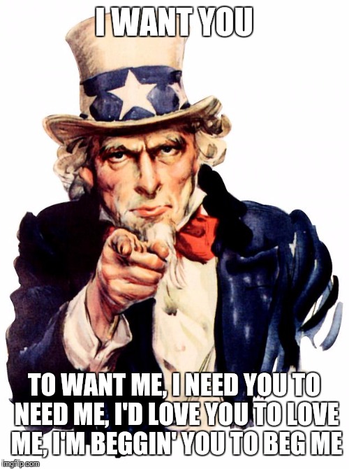 Uncle Sam | I WANT YOU; TO WANT ME, I NEED YOU TO NEED ME, I'D LOVE YOU TO LOVE ME, I'M BEGGIN' YOU TO BEG ME | image tagged in memes,uncle sam | made w/ Imgflip meme maker