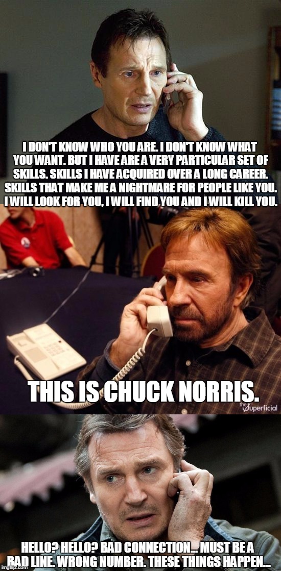 I DON'T KNOW WHO YOU ARE. I DON'T KNOW WHAT YOU WANT. BUT I HAVE ARE A VERY PARTICULAR SET OF SKILLS. SKILLS I HAVE ACQUIRED OVER A LONG CAREER. SKILLS THAT MAKE ME A NIGHTMARE FOR PEOPLE LIKE YOU. I WILL LOOK FOR YOU, I WILL FIND YOU AND I WILL KILL YOU. THIS IS CHUCK NORRIS. HELLO? HELLO? BAD CONNECTION... MUST BE A BAD LINE. WRONG NUMBER. THESE THINGS HAPPEN... | image tagged in liam neeson taken,chuck norris,original meme | made w/ Imgflip meme maker