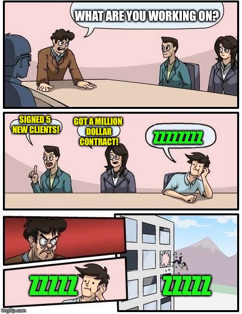 Boardroom Meeting Suggestion Meme | WHAT ARE YOU WORKING ON? SIGNED 5 NEW CLIENTS! GOT A MILLION DOLLAR CONTRACT! ZZZZZZZZ ZZZZZ                    ZZZZZ | image tagged in memes,boardroom meeting suggestion | made w/ Imgflip meme maker