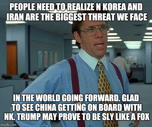 That Would Be Great Meme | PEOPLE NEED TO REALIZE N KOREA AND IRAN ARE THE BIGGEST THREAT WE FACE IN THE WORLD GOING FORWARD. GLAD TO SEE CHINA GETTING ON BOARD WITH N | image tagged in memes,that would be great | made w/ Imgflip meme maker