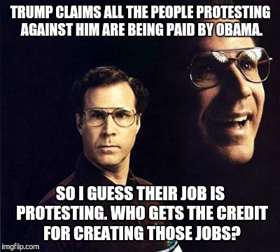 Will Ferrell Meme | TRUMP CLAIMS ALL THE PEOPLE PROTESTING AGAINST HIM ARE BEING PAID BY OBAMA. SO I GUESS THEIR JOB IS PROTESTING. WHO GETS THE CREDIT FOR CREATING THOSE JOBS? | image tagged in memes,will ferrell,fuck donald trump | made w/ Imgflip meme maker
