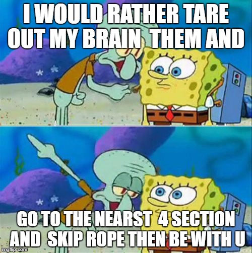Talk To Spongebob | I WOULD RATHER TARE OUT MY BRAIN  THEM AND; GO TO THE NEARST  4 SECTION AND  SKIP ROPE THEN BE WITH U | image tagged in memes,talk to spongebob | made w/ Imgflip meme maker