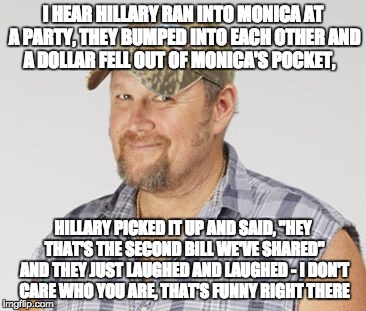 Larry The Cable Guy Meme | I HEAR HILLARY RAN INTO MONICA AT A PARTY, THEY BUMPED INTO EACH OTHER AND A DOLLAR FELL OUT OF MONICA'S POCKET, HILLARY PICKED IT UP AND SAID, "HEY THAT'S THE SECOND BILL WE'VE SHARED" AND THEY JUST LAUGHED AND LAUGHED - I DON'T CARE WHO YOU ARE, THAT'S FUNNY RIGHT THERE | image tagged in memes,larry the cable guy | made w/ Imgflip meme maker