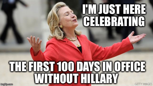 As Rare Earth used to sing, "I just want to celebrate..." | I'M JUST HERE CELEBRATING; THE FIRST 100 DAYS IN OFFICE; WITHOUT HILLARY | image tagged in hillary clinton,trump,first 100 days | made w/ Imgflip meme maker