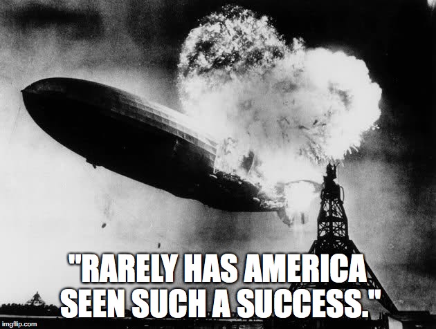 A literal quote from Trump's latest campaign ad. | "RARELY HAS AMERICA SEEN SUCH A SUCCESS." | image tagged in donald trump,hindenburg,alternative facts,fake news,first 100 days | made w/ Imgflip meme maker