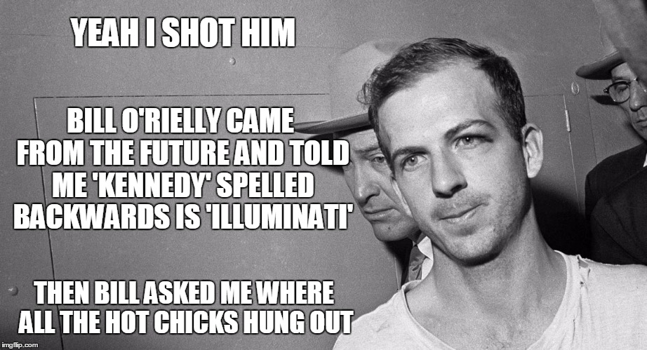what conspiracy? | YEAH I SHOT HIM; BILL O'RIELLY CAME FROM THE FUTURE AND TOLD ME 'KENNEDY' SPELLED BACKWARDS IS 'ILLUMINATI'; THEN BILL ASKED ME WHERE ALL THE HOT CHICKS HUNG OUT | image tagged in memes,kennedy assassination,politics,conspiracy theories,assassination,bill o'reilly | made w/ Imgflip meme maker