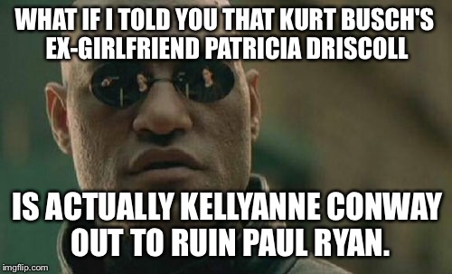 Patricia Driscoll Is Kellyanne Conway Out To Ruin Paul Ryan | WHAT IF I TOLD YOU THAT KURT BUSCH'S EX-GIRLFRIEND PATRICIA DRISCOLL; IS ACTUALLY KELLYANNE CONWAY OUT TO RUIN PAUL RYAN. | image tagged in memes,matrix morpheus,patricia driscoll,kellyanne conway alternative facts,paul ryan | made w/ Imgflip meme maker