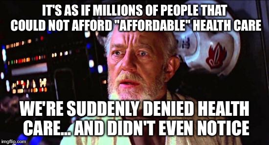 Obi-wan health care | IT'S AS IF MILLIONS OF PEOPLE THAT COULD NOT AFFORD "AFFORDABLE" HEALTH CARE; WE'RE SUDDENLY DENIED HEALTH CARE... AND DIDN'T EVEN NOTICE | image tagged in star wars meme,trump meme,affordable care act | made w/ Imgflip meme maker