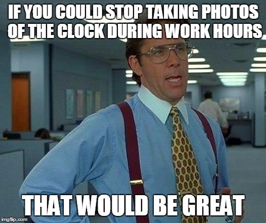 That Would Be Great Meme | IF YOU COULD STOP TAKING PHOTOS OF THE CLOCK DURING WORK HOURS THAT WOULD BE GREAT | image tagged in memes,that would be great | made w/ Imgflip meme maker