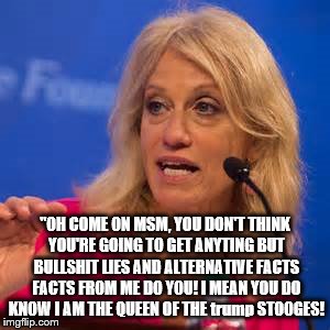 conway the queen of white house bs | "OH COME ON MSM, YOU DON'T THINK YOU'RE GOING TO GET ANYTING BUT BULLSHIT LIES AND ALTERNATIVE FACTS FACTS FROM ME DO YOU! I MEAN YOU DO KNOW I AM THE QUEEN OF THE trump STOOGES! | image tagged in kellyanne conway alternative facts,kellyanne conway,liars club,bullshit professor,scumbag,alternate reality | made w/ Imgflip meme maker