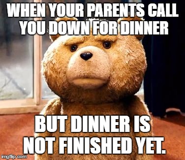 HAPPENS EVERY TIME!! | WHEN YOUR PARENTS CALL YOU DOWN FOR DINNER; BUT DINNER IS NOT FINISHED YET. | image tagged in memes,ted,parents | made w/ Imgflip meme maker