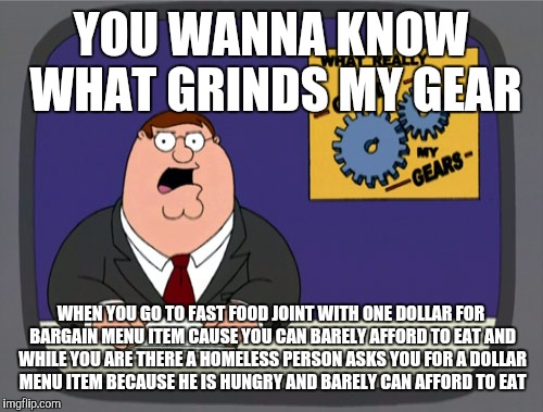 Peter Griffin News | YOU WANNA KNOW WHAT GRINDS MY GEAR; WHEN YOU GO TO FAST FOOD JOINT WITH ONE DOLLAR FOR BARGAIN MENU ITEM CAUSE YOU CAN BARELY AFFORD TO EAT AND WHILE YOU ARE THERE A HOMELESS PERSON ASKS YOU FOR A DOLLAR MENU ITEM BECAUSE HE IS HUNGRY AND BARELY CAN AFFORD TO EAT | image tagged in memes,peter griffin news | made w/ Imgflip meme maker