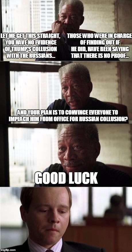 Morgan Freeman Good Luck | THOSE WHO WERE IN CHARGE OF FINDING OUT IF HE DID, HAVE BEEN SAYING THAT THERE IS NO PROOF... LET ME GET THIS STRAIGHT, YOU HAVE NO EVIDENCE OF TRUMP'S COLLUSION WITH THE RUSSIANS... AND YOUR PLAN IS TO CONVINCE EVERYONE TO IMPEACH HIM FROM OFFICE FOR RUSSIAN COLLUSION? GOOD LUCK | image tagged in memes,morgan freeman good luck | made w/ Imgflip meme maker