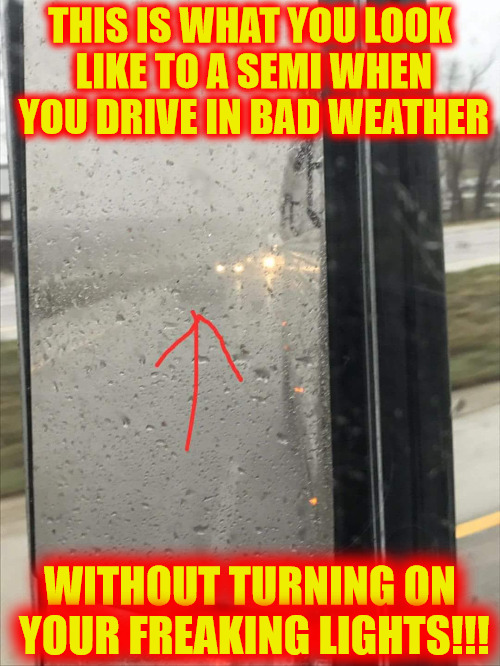 While it's the other driver's job to look out for you, it's also your job to make sure you can be seen | THIS IS WHAT YOU LOOK LIKE TO A SEMI WHEN YOU DRIVE IN BAD WEATHER; WITHOUT TURNING ON YOUR FREAKING LIGHTS!!! | image tagged in drivers,bad weather,truckers,safety,memes,psa | made w/ Imgflip meme maker