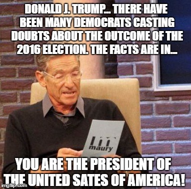The facts are in. The votes have been counted, the dust has settled, over 5 months have passed.. Maury has the results... | DONALD J. TRUMP... THERE HAVE BEEN MANY DEMOCRATS CASTING DOUBTS ABOUT THE OUTCOME OF THE 2016 ELECTION. THE FACTS ARE IN... YOU ARE THE PRESIDENT OF THE UNITED SATES OF AMERICA! | image tagged in memes,maury lie detector,donald trump approves,election 2016 aftermath,liberal vs conservative,too bad | made w/ Imgflip meme maker