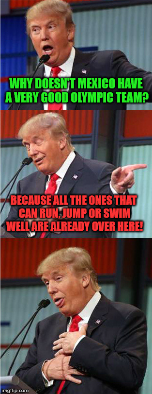 Sorry if its a bit racist/offensive, but I couldn't resist! Thanks to SamuelKightlinger for the meme that inspired this :) | WHY DOESN'T MEXICO HAVE A VERY GOOD OLYMPIC TEAM? BECAUSE ALL THE ONES THAT CAN RUN, JUMP OR SWIM WELL ARE ALREADY OVER HERE! | image tagged in bad pun trump,mexico,olympics | made w/ Imgflip meme maker