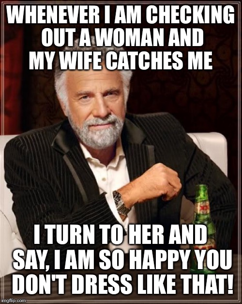Friendly advice for all my friends  | WHENEVER I AM CHECKING OUT A WOMAN AND MY WIFE CATCHES ME; I TURN TO HER AND SAY, I AM SO HAPPY YOU DON'T DRESS LIKE THAT! | image tagged in memes,the most interesting man in the world,funny | made w/ Imgflip meme maker