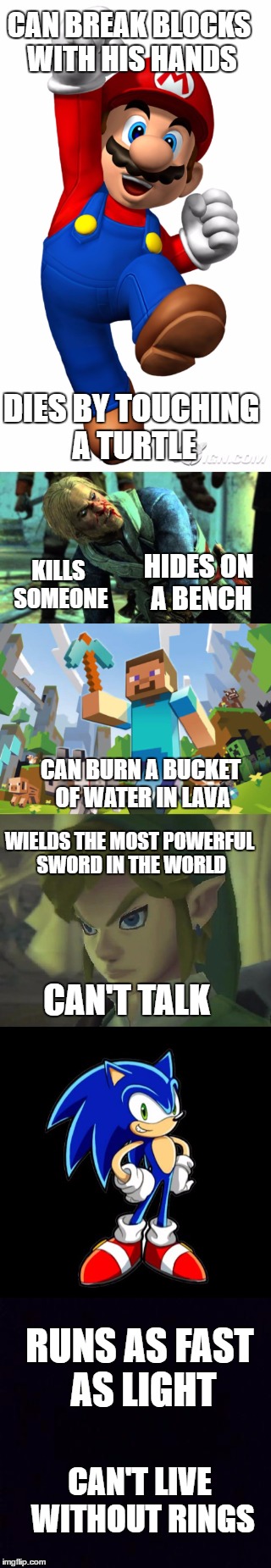 Videogame logic | CAN BREAK BLOCKS WITH HIS HANDS; DIES BY TOUCHING A TURTLE; KILLS SOMEONE; HIDES ON A BENCH; CAN BURN A BUCKET OF WATER IN LAVA; WIELDS THE MOST POWERFUL SWORD IN THE WORLD; CAN'T TALK; RUNS AS FAST AS LIGHT; CAN'T LIVE WITHOUT RINGS | image tagged in video games,super mario,assassins creed,sonic the hedgehog,the legend of zelda,minecraft | made w/ Imgflip meme maker